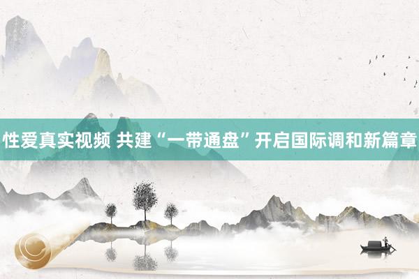 性爱真实视频 共建“一带通盘”开启国际调和新篇章