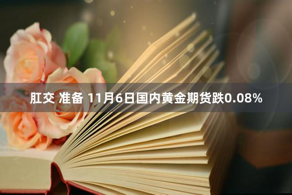 肛交 准备 11月6日国内黄金期货跌0.08%