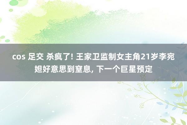 cos 足交 杀疯了! 王家卫监制女主角21岁李宛妲好意思到窒息， 下一个巨星预定