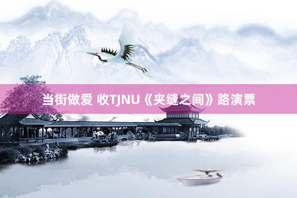 当街做爱 收TJNU《夹缝之间》路演票
