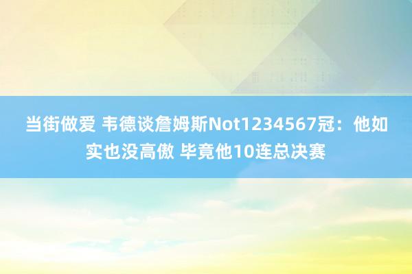 当街做爱 韦德谈詹姆斯Not1234567冠:他如实也没高傲 毕竟他10连总决赛