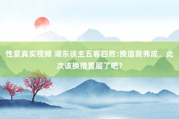 性爱真实视频 湖东谈主五客四败:换造就弗成，此次该换措置层了吧？
