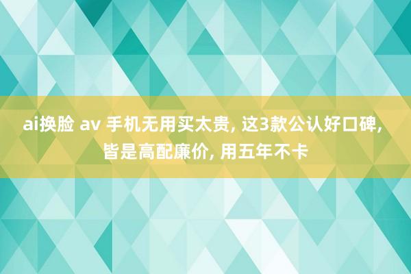 ai换脸 av 手机无用买太贵， 这3款公认好口碑， 皆是高配廉价， 用五年不卡