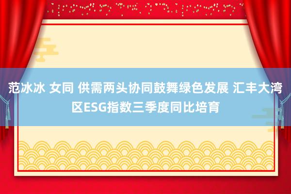 范冰冰 女同 供需两头协同鼓舞绿色发展 汇丰大湾区ESG指数三季度同比培育