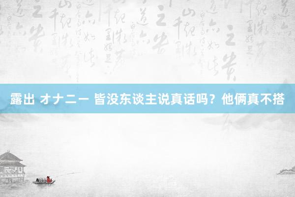 露出 オナニー 皆没东谈主说真话吗？他俩真不搭
