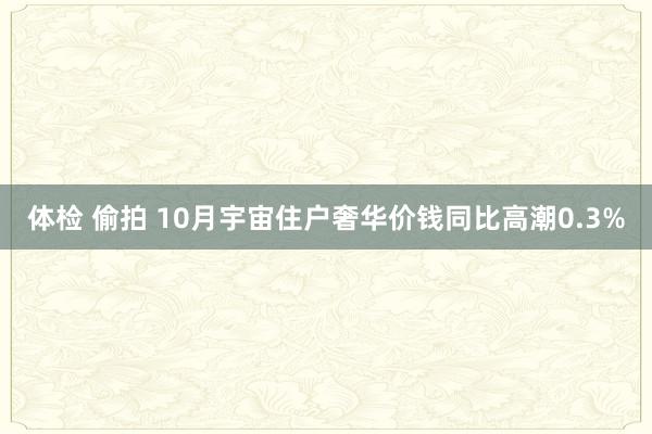 体检 偷拍 10月宇宙住户奢华价钱同比高潮0.3%