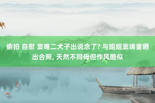偷拍 自慰 窦唯二犬子出说念了? 与姐姐窦靖童晒出合照， 天然不同母但作风酷似
