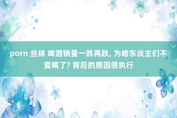 porn 丝袜 啤酒销量一跌再跌， 为啥东谈主们不爱喝了? 背后的原因很执行
