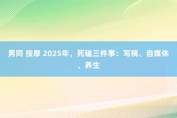 男同 按摩 2025年，死磕三件事：写稿、自媒体、养生