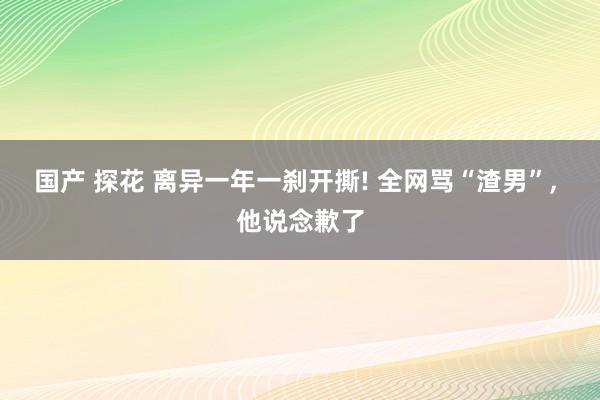 国产 探花 离异一年一刹开撕! 全网骂“渣男”， 他说念歉了