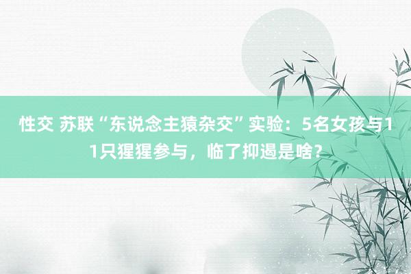 性交 苏联“东说念主猿杂交”实验：5名女孩与11只猩猩参与，临了抑遏是啥？