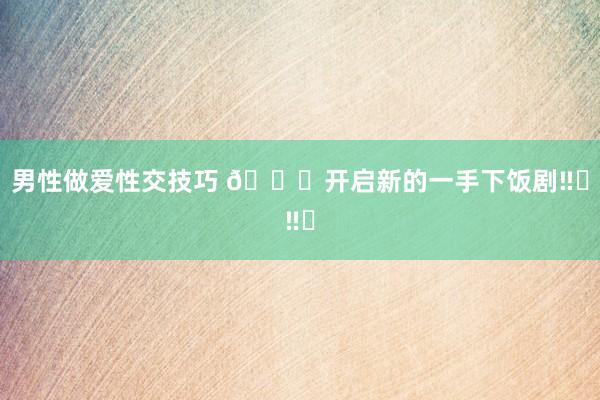男性做爱性交技巧 🔔开启新的一手下饭剧‼️‼️