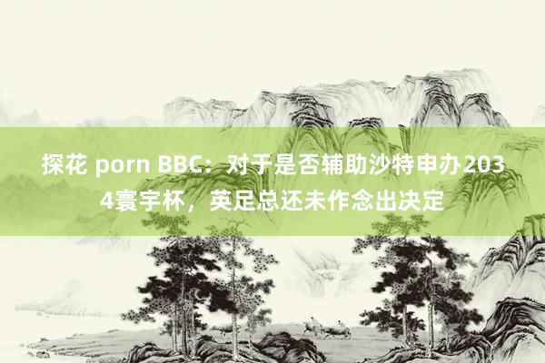 探花 porn BBC:对于是否辅助沙特申办2034寰宇杯,英足总还未作念出决定