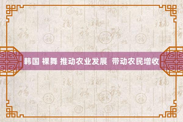 韩国 裸舞 推动农业发展  带动农民增收