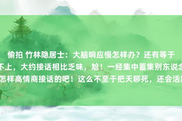偷拍 竹林隐居士:大脑响应慢怎样办?还有等于别东说念主言语老是接不上,大约接话相比乏味,尬!一经集中蓄集别东说念主是怎样高情商接话的吧!这么不至于把天聊死,还会活跃聊天歧视!对,一经要多进修!