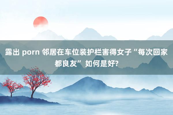 露出 porn 邻居在车位装护栏害得女子“每次回家都良友” 如何是好?