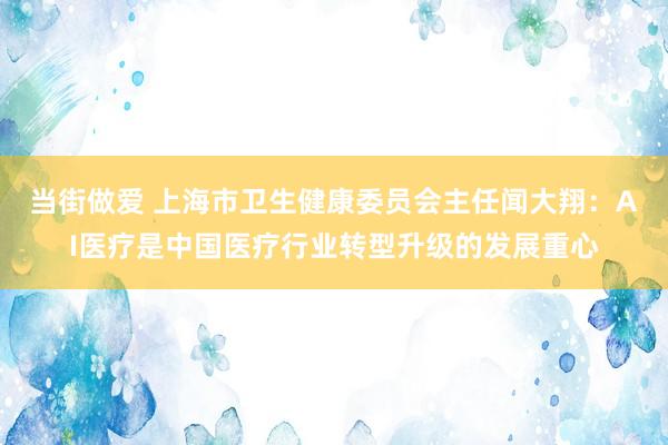 当街做爱 上海市卫生健康委员会主任闻大翔：AI医疗是中国医疗行业转型升级的发展重心