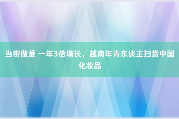 当街做爱 一年3倍增长，越南年青东谈主扫货中国化妆品