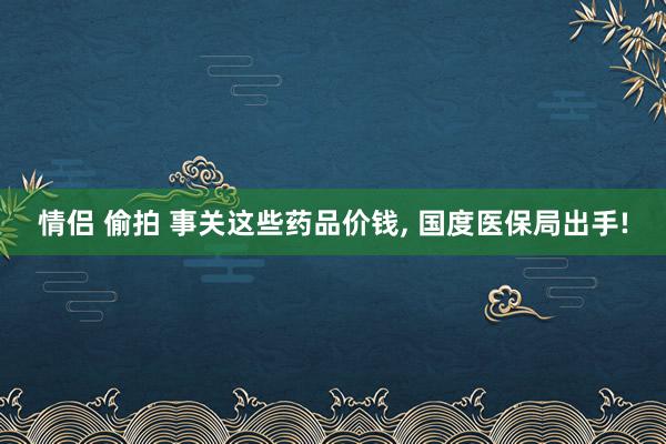 情侣 偷拍 事关这些药品价钱， 国度医保局出手!