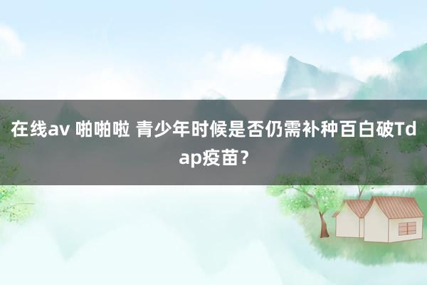 在线av 啪啪啦 青少年时候是否仍需补种百白破Tdap疫苗？