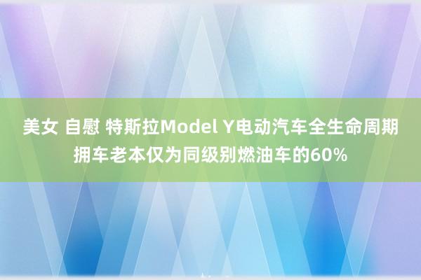 美女 自慰 特斯拉Model Y电动汽车全生命周期拥车老本仅为同级别燃油车的60%