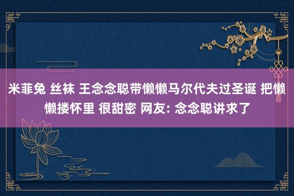 米菲兔 丝袜 王念念聪带懒懒马尔代夫过圣诞 把懒懒搂怀里 很甜密 网友: 念念聪讲求了