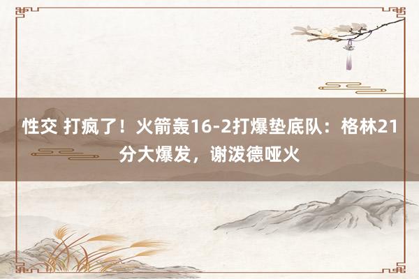 性交 打疯了！火箭轰16-2打爆垫底队：格林21分大爆发，谢泼德哑火