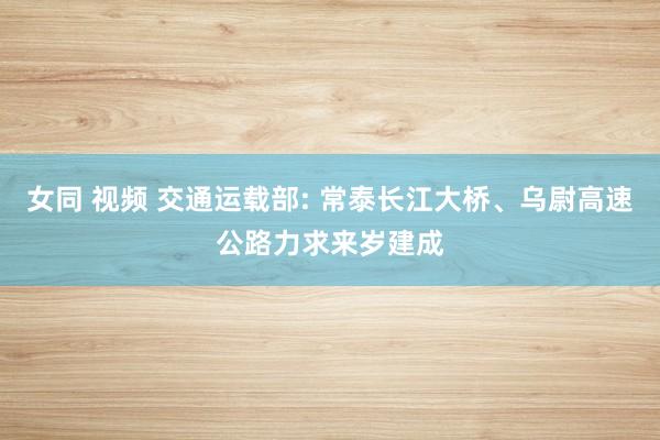 女同 视频 交通运载部: 常泰长江大桥、乌尉高速公路力求来岁建成