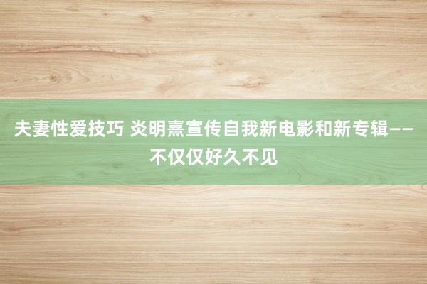 夫妻性爱技巧 炎明熹宣传自我新电影和新专辑——不仅仅好久不见