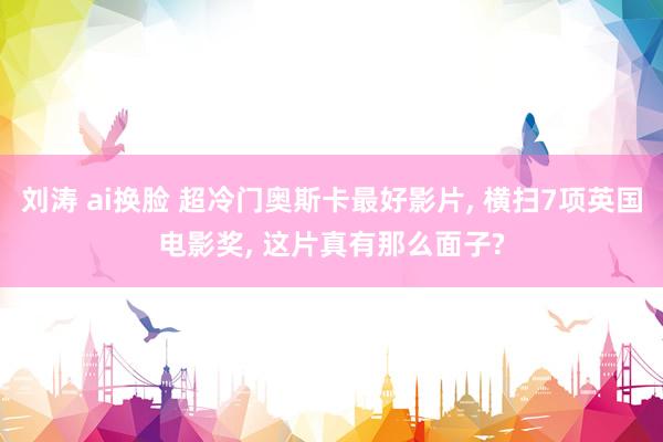 刘涛 ai换脸 超冷门奥斯卡最好影片， 横扫7项英国电影奖， 这片真有那么面子?