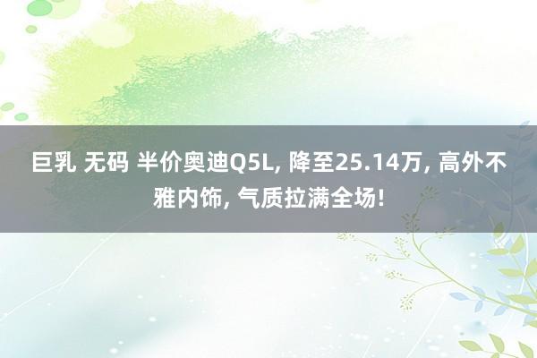 巨乳 无码 半价奥迪Q5L， 降至25.14万， 高外不雅内饰， 气质拉满全场!
