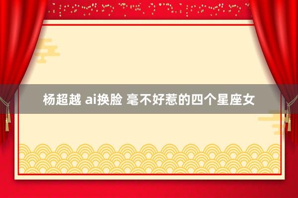 杨超越 ai换脸 毫不好惹的四个星座女