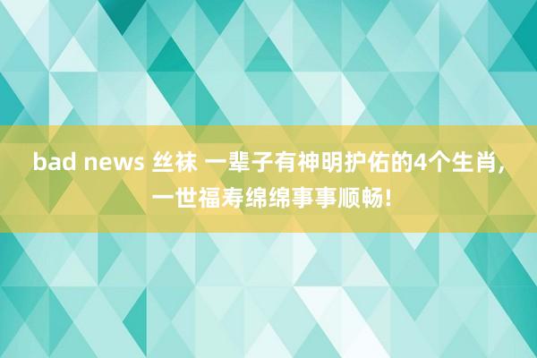 bad news 丝袜 一辈子有神明护佑的4个生肖， 一世福寿绵绵事事顺畅!