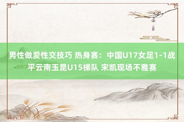 男性做爱性交技巧 热身赛：中国U17女足1-1战平云南玉昆U15梯队 宋凯现场不雅赛