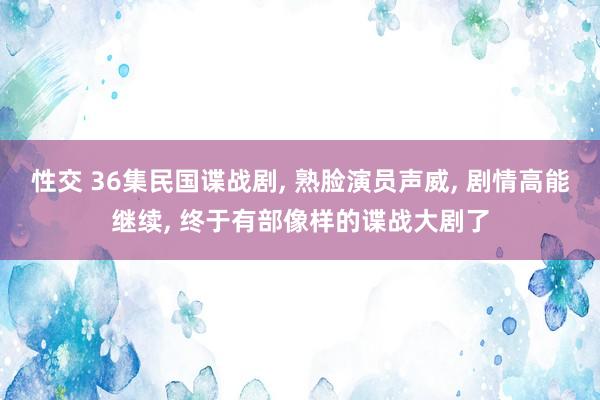 性交 36集民国谍战剧， 熟脸演员声威， 剧情高能继续， 终于有部像样的谍战大剧了