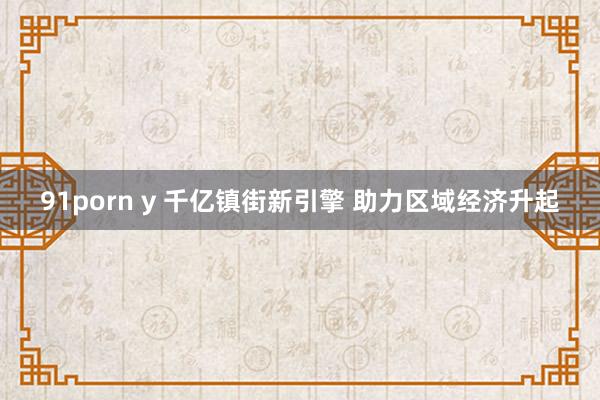 91porn y 千亿镇街新引擎 助力区域经济升起