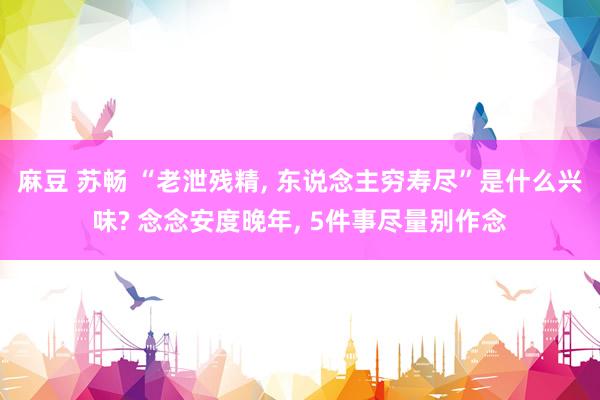 麻豆 苏畅 “老泄残精， 东说念主穷寿尽”是什么兴味? 念念安度晚年， 5件事尽量别作念