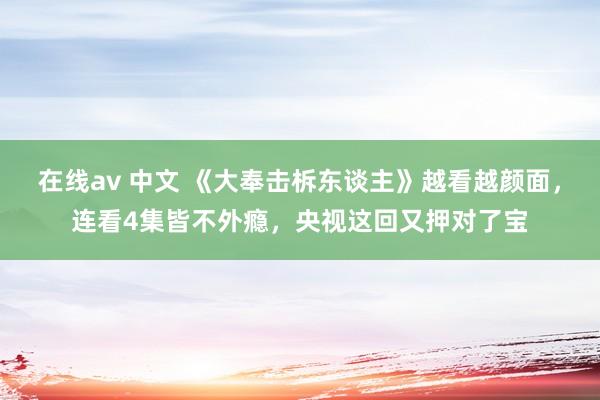 在线av 中文 《大奉击柝东谈主》越看越颜面，连看4集皆不外瘾，央视这回又押对了宝