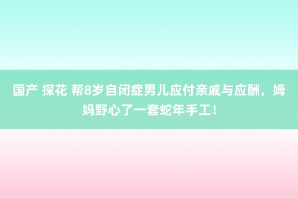国产 探花 帮8岁自闭症男儿应付亲戚与应酬，姆妈野心了一套蛇年手工！
