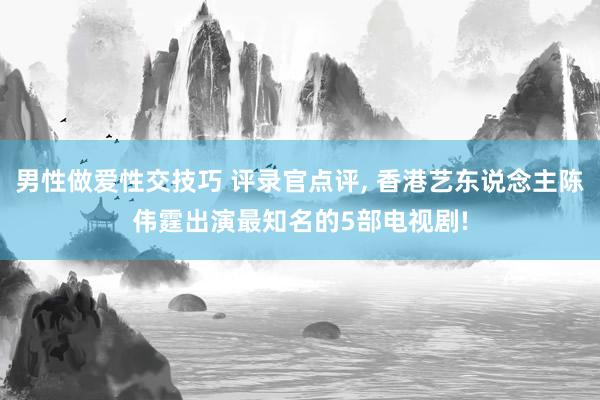 男性做爱性交技巧 评录官点评， 香港艺东说念主陈伟霆出演最知名的5部电视剧!