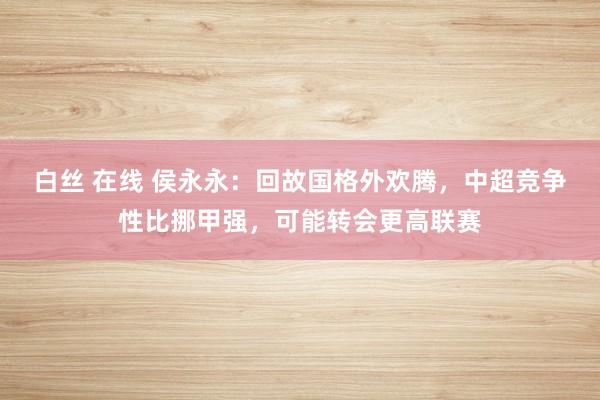 白丝 在线 侯永永：回故国格外欢腾，中超竞争性比挪甲强，可能转会更高联赛