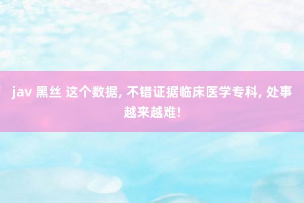 jav 黑丝 这个数据， 不错证据临床医学专科， 处事越来越难!
