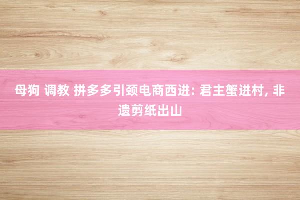母狗 调教 拼多多引颈电商西进: 君主蟹进村， 非遗剪纸出山