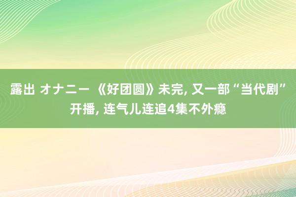 露出 オナニー 《好团圆》未完， 又一部“当代剧”开播， 连气儿连追4集不外瘾