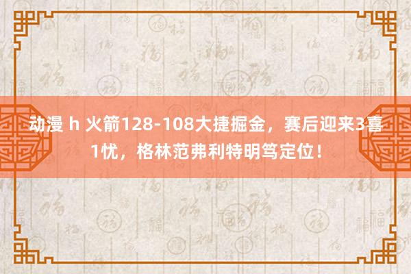 动漫 h 火箭128-108大捷掘金，赛后迎来3喜1忧，格林范弗利特明笃定位！