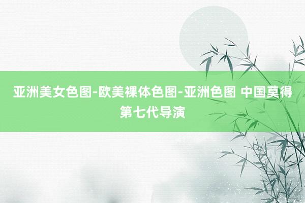 亚洲美女色图-欧美裸体色图-亚洲色图 中国莫得第七代导演