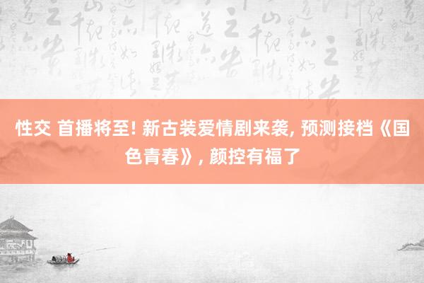 性交 首播将至! 新古装爱情剧来袭， 预测接档《国色青春》， 颜控有福了