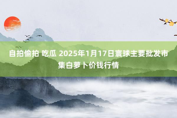 自拍偷拍 吃瓜 2025年1月17日寰球主要批发市集白萝卜价钱行情