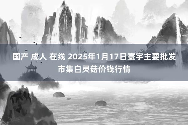 国产 成人 在线 2025年1月17日寰宇主要批发市集白灵菇价钱行情