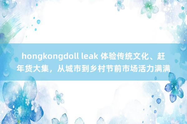 hongkongdoll leak 体验传统文化、赶年货大集，从城市到乡村节前市场活力满满